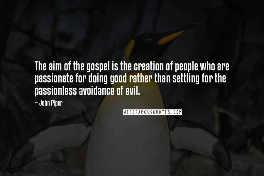 John Piper Quotes: The aim of the gospel is the creation of people who are passionate for doing good rather than settling for the passionless avoidance of evil.