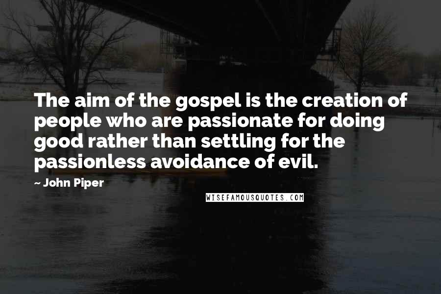 John Piper Quotes: The aim of the gospel is the creation of people who are passionate for doing good rather than settling for the passionless avoidance of evil.