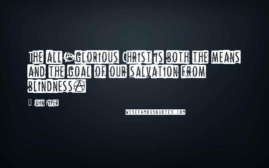 John Piper Quotes: The all-glorious Christ is both the means and the goal of our salvation from blindness.