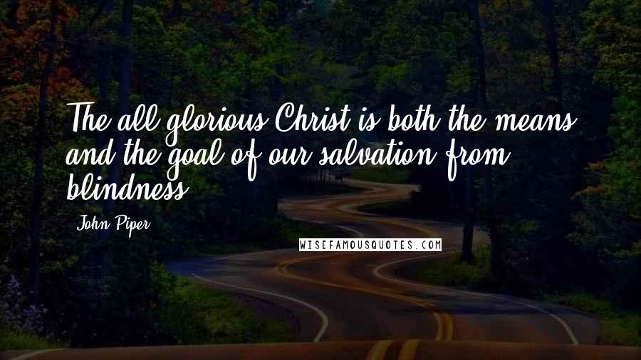 John Piper Quotes: The all-glorious Christ is both the means and the goal of our salvation from blindness.