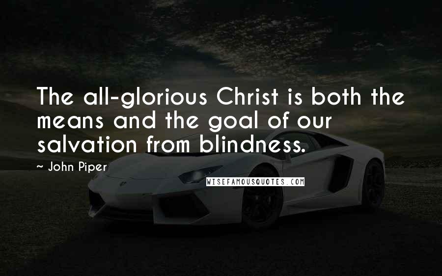 John Piper Quotes: The all-glorious Christ is both the means and the goal of our salvation from blindness.