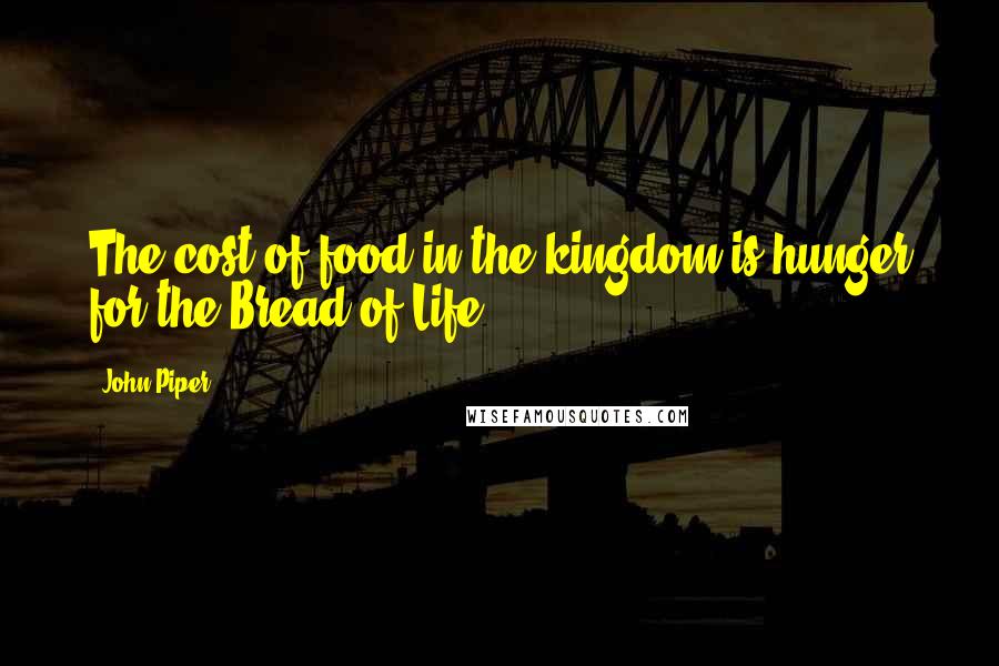 John Piper Quotes: The cost of food in the kingdom is hunger for the Bread of Life.