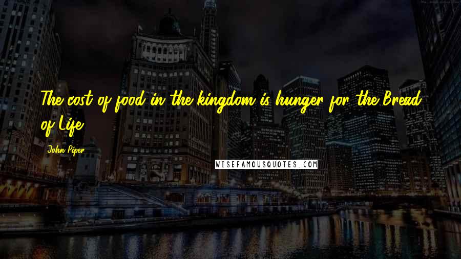 John Piper Quotes: The cost of food in the kingdom is hunger for the Bread of Life.