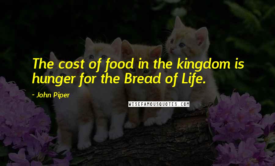John Piper Quotes: The cost of food in the kingdom is hunger for the Bread of Life.