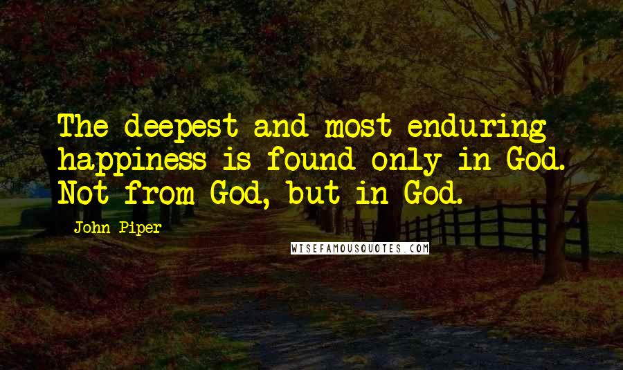 John Piper Quotes: The deepest and most enduring happiness is found only in God. Not from God, but in God.