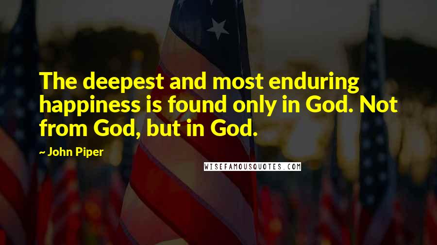 John Piper Quotes: The deepest and most enduring happiness is found only in God. Not from God, but in God.