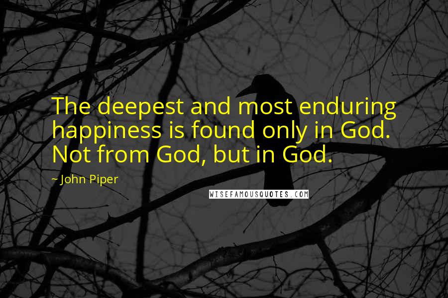 John Piper Quotes: The deepest and most enduring happiness is found only in God. Not from God, but in God.