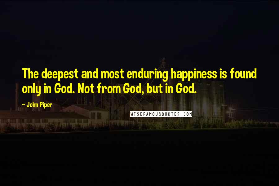 John Piper Quotes: The deepest and most enduring happiness is found only in God. Not from God, but in God.