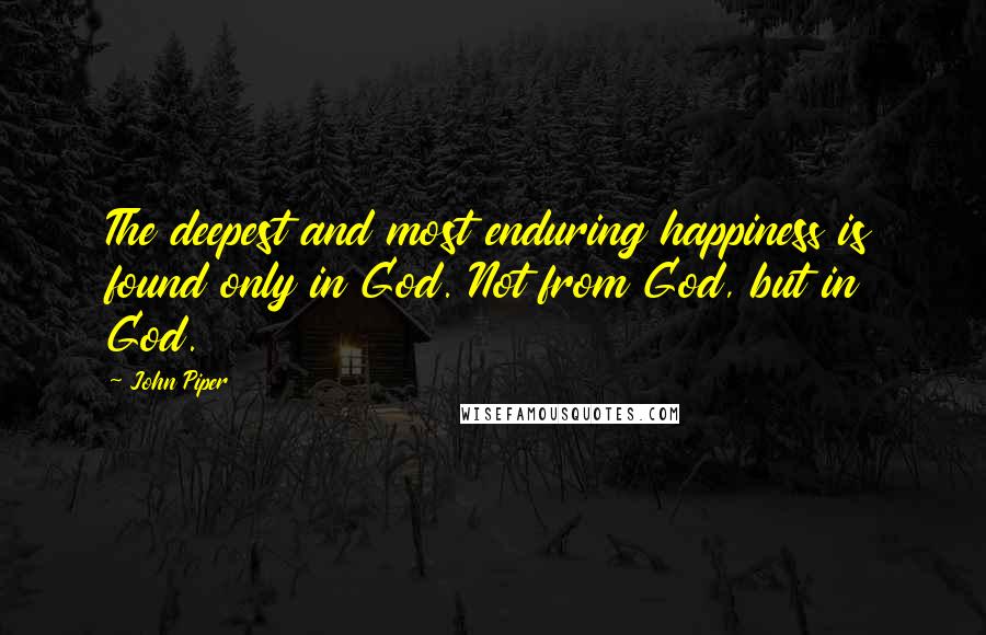 John Piper Quotes: The deepest and most enduring happiness is found only in God. Not from God, but in God.