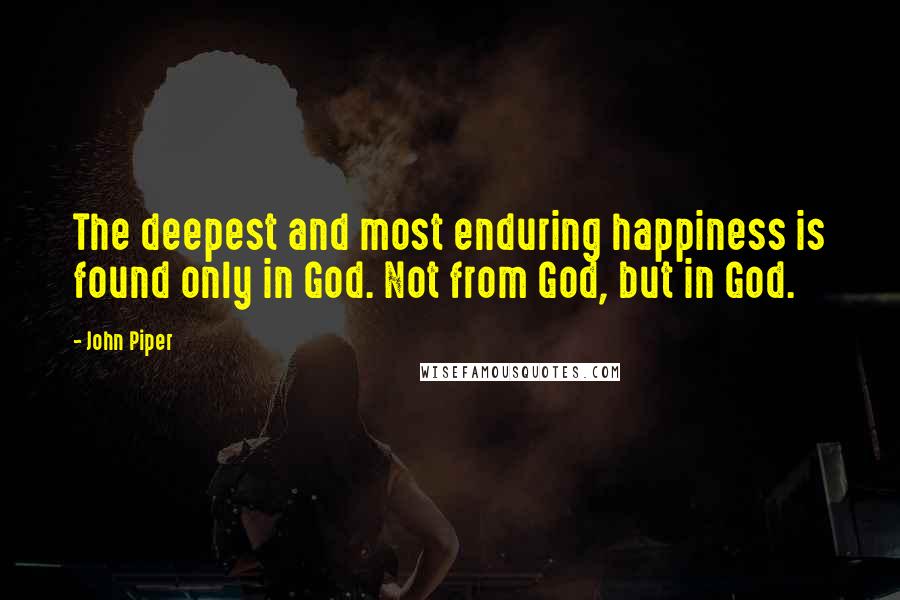 John Piper Quotes: The deepest and most enduring happiness is found only in God. Not from God, but in God.