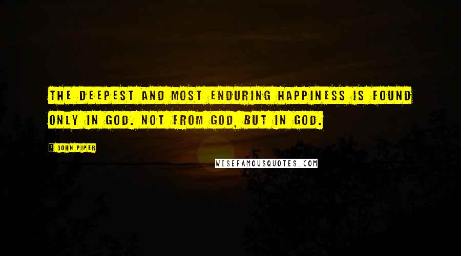 John Piper Quotes: The deepest and most enduring happiness is found only in God. Not from God, but in God.