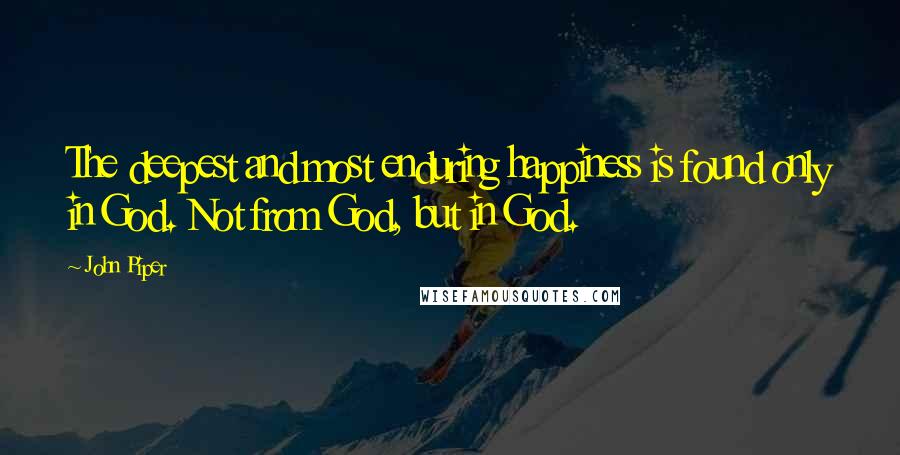 John Piper Quotes: The deepest and most enduring happiness is found only in God. Not from God, but in God.