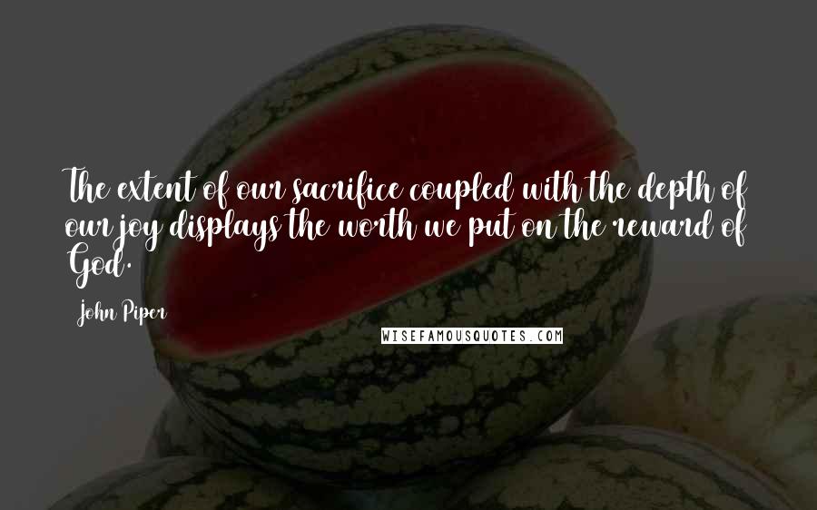 John Piper Quotes: The extent of our sacrifice coupled with the depth of our joy displays the worth we put on the reward of God.