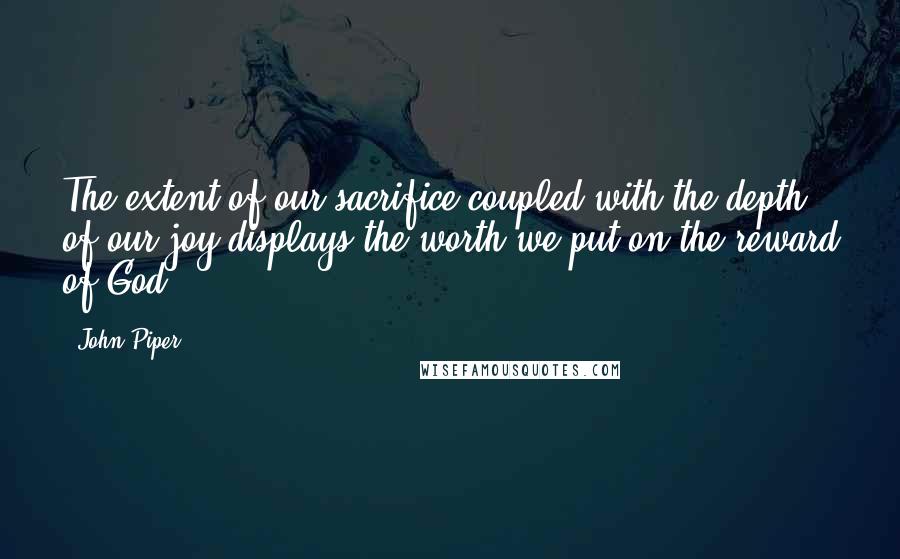 John Piper Quotes: The extent of our sacrifice coupled with the depth of our joy displays the worth we put on the reward of God.