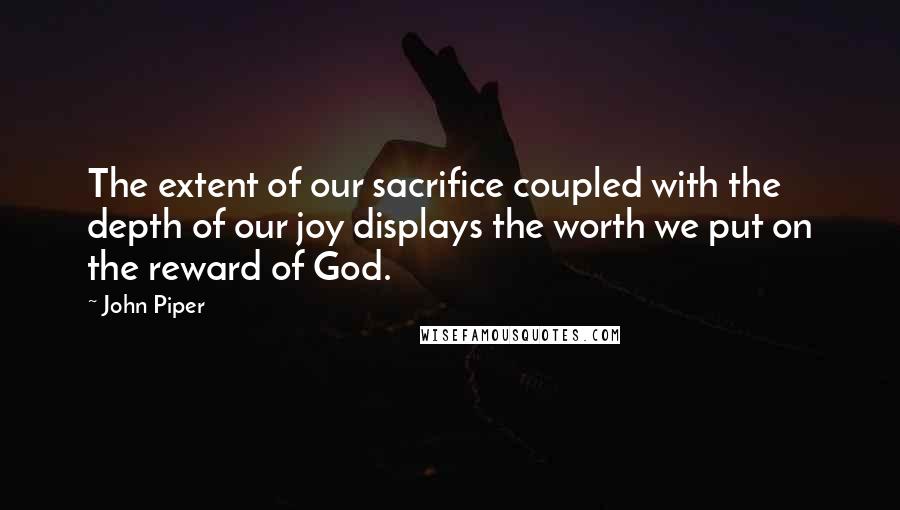 John Piper Quotes: The extent of our sacrifice coupled with the depth of our joy displays the worth we put on the reward of God.