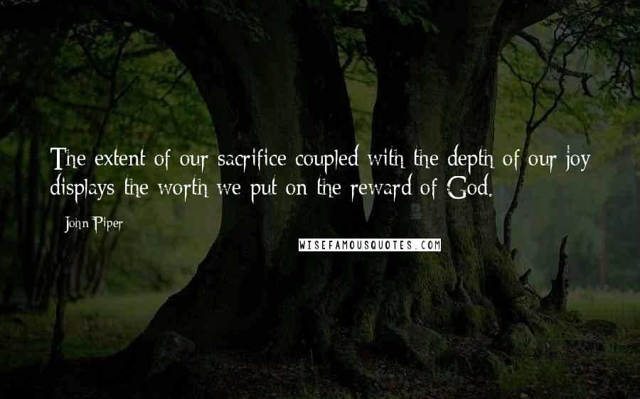 John Piper Quotes: The extent of our sacrifice coupled with the depth of our joy displays the worth we put on the reward of God.