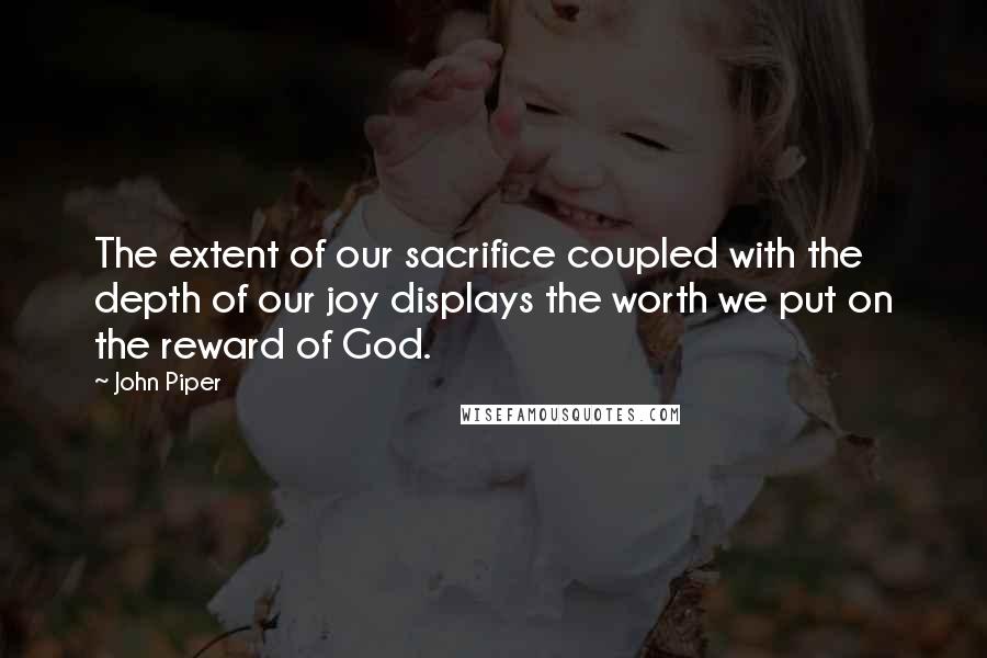 John Piper Quotes: The extent of our sacrifice coupled with the depth of our joy displays the worth we put on the reward of God.