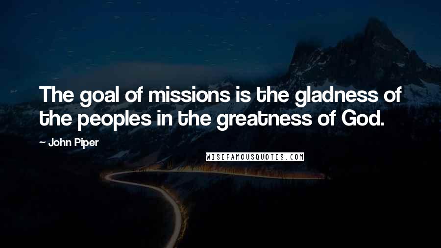 John Piper Quotes: The goal of missions is the gladness of the peoples in the greatness of God.