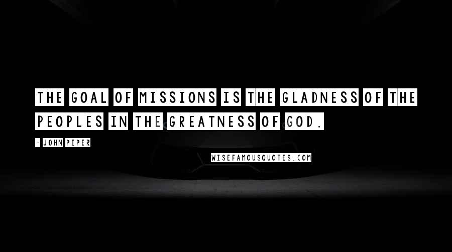 John Piper Quotes: The goal of missions is the gladness of the peoples in the greatness of God.