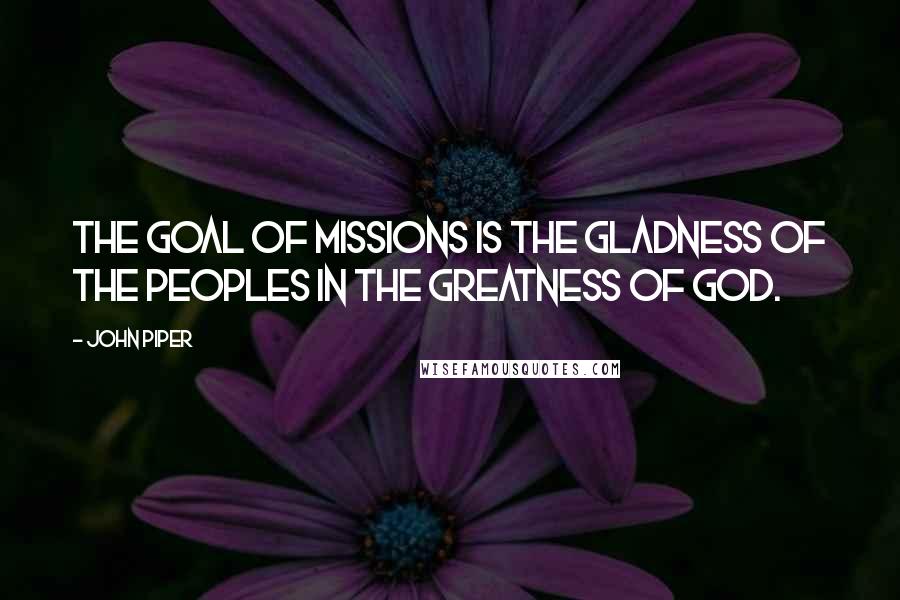 John Piper Quotes: The goal of missions is the gladness of the peoples in the greatness of God.