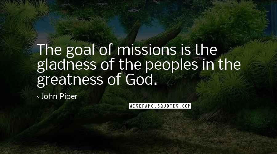 John Piper Quotes: The goal of missions is the gladness of the peoples in the greatness of God.