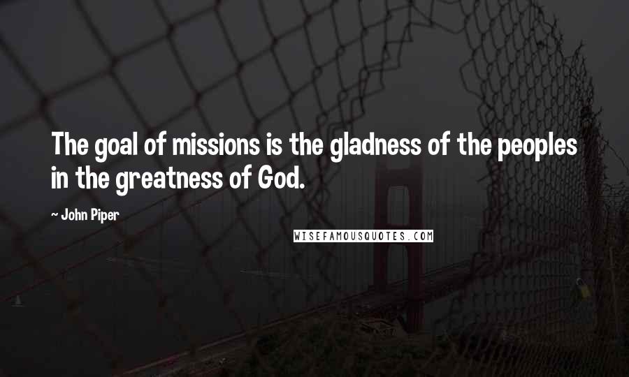 John Piper Quotes: The goal of missions is the gladness of the peoples in the greatness of God.