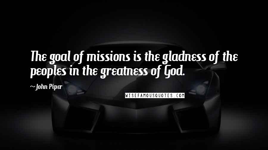 John Piper Quotes: The goal of missions is the gladness of the peoples in the greatness of God.