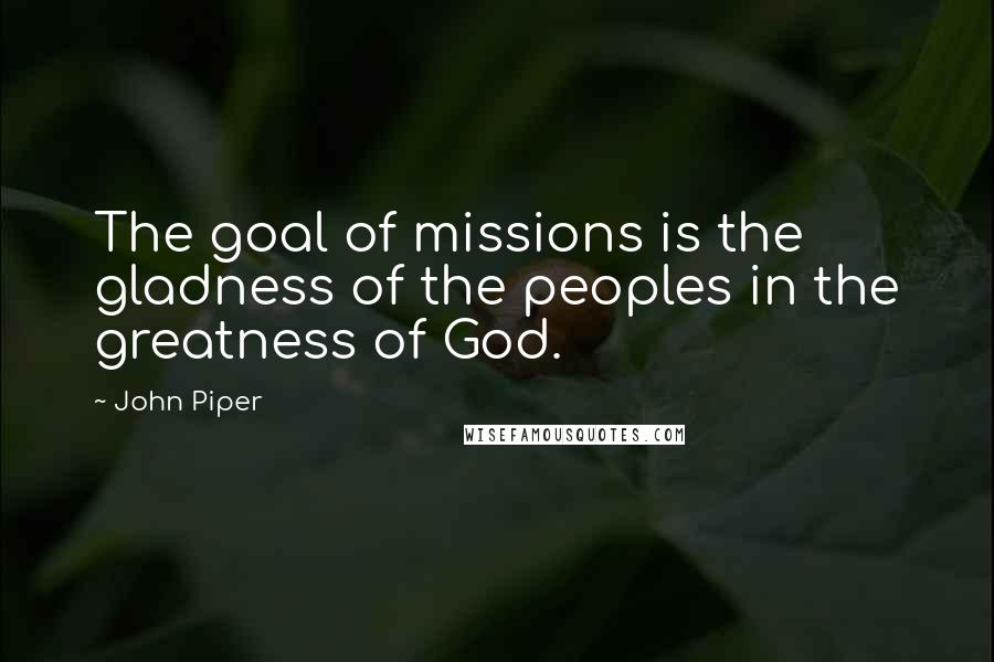 John Piper Quotes: The goal of missions is the gladness of the peoples in the greatness of God.