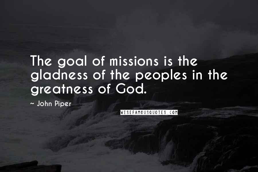 John Piper Quotes: The goal of missions is the gladness of the peoples in the greatness of God.
