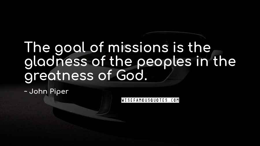 John Piper Quotes: The goal of missions is the gladness of the peoples in the greatness of God.