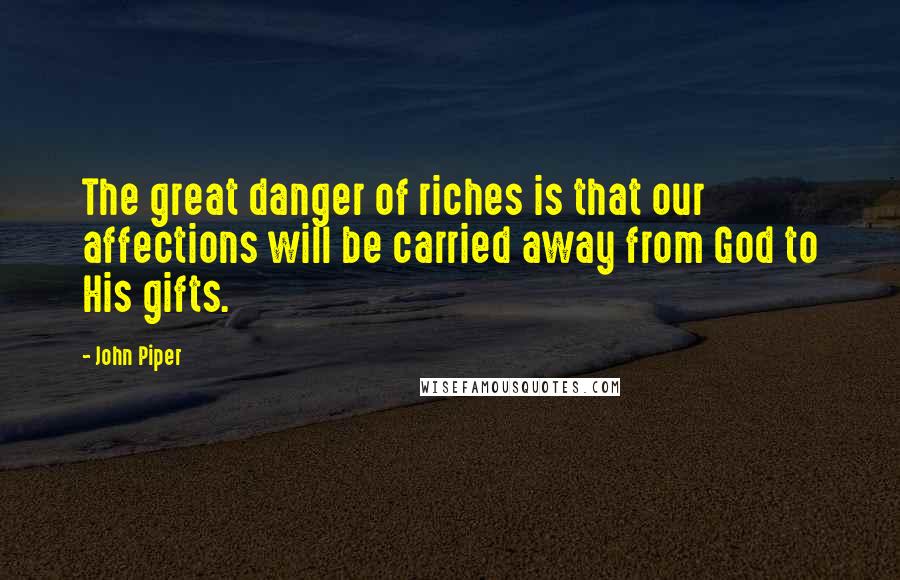 John Piper Quotes: The great danger of riches is that our affections will be carried away from God to His gifts.