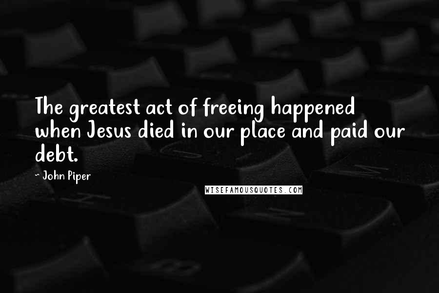 John Piper Quotes: The greatest act of freeing happened when Jesus died in our place and paid our debt.