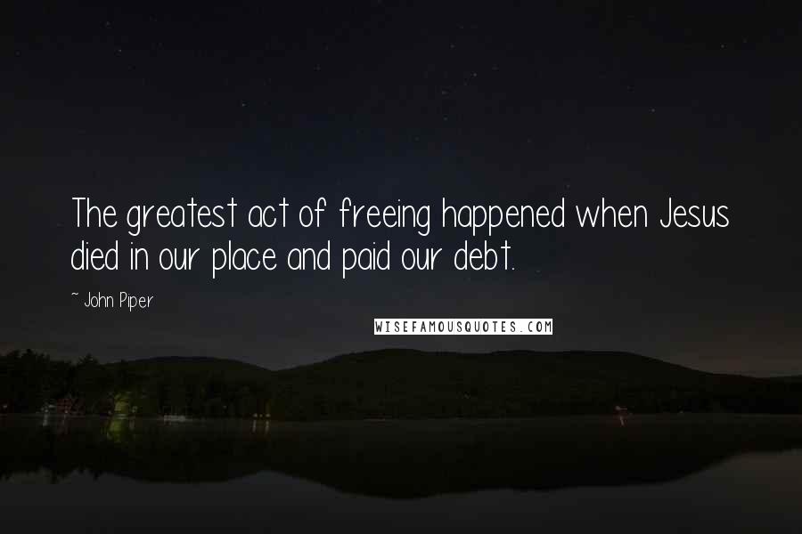 John Piper Quotes: The greatest act of freeing happened when Jesus died in our place and paid our debt.