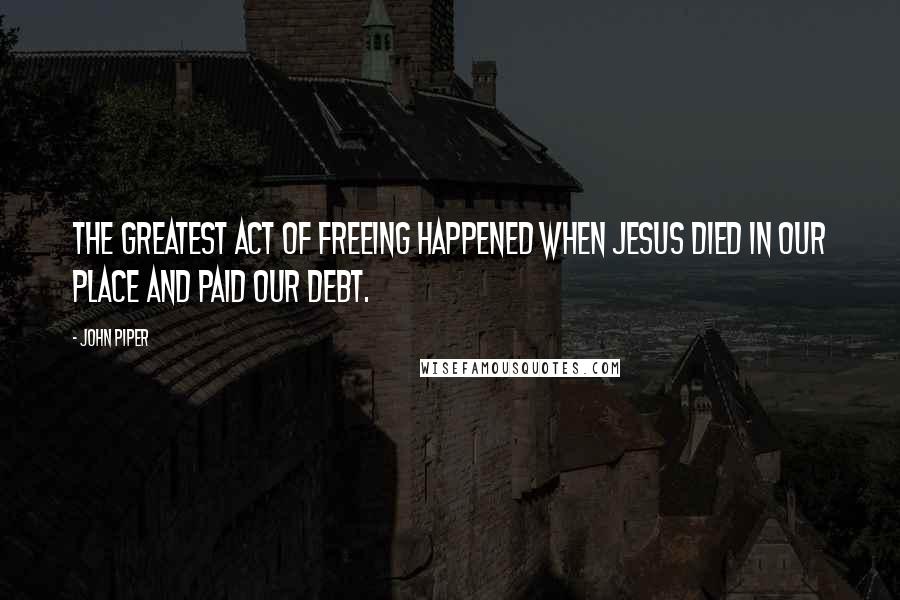 John Piper Quotes: The greatest act of freeing happened when Jesus died in our place and paid our debt.