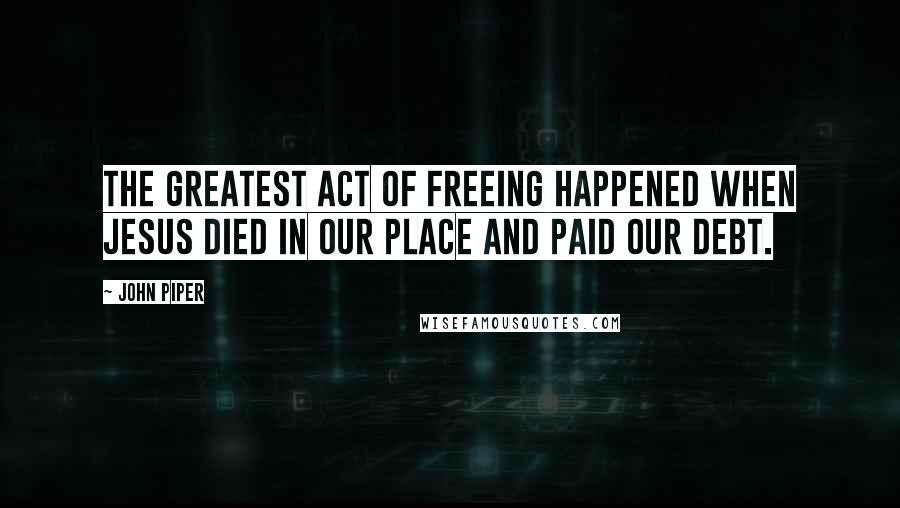 John Piper Quotes: The greatest act of freeing happened when Jesus died in our place and paid our debt.