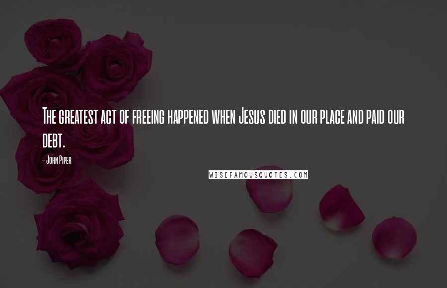 John Piper Quotes: The greatest act of freeing happened when Jesus died in our place and paid our debt.