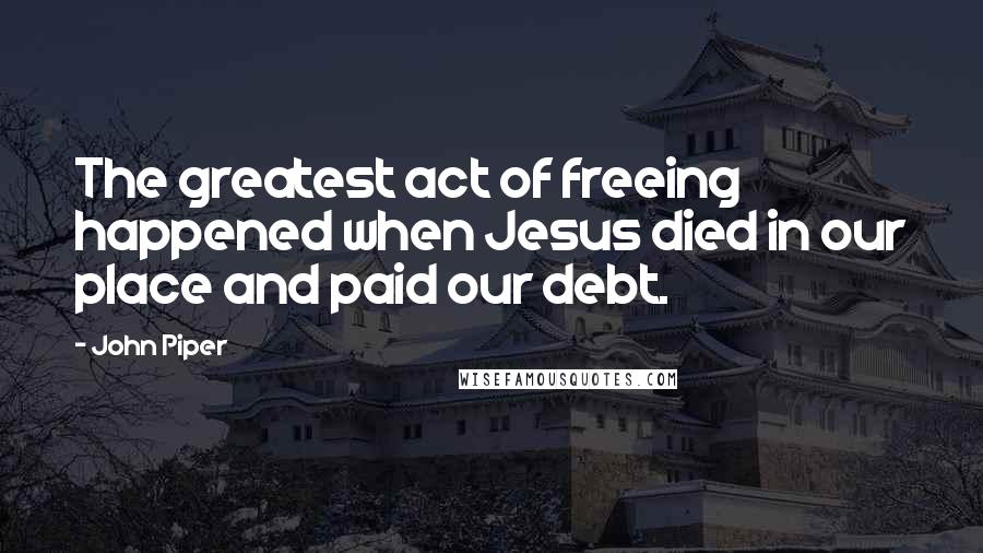 John Piper Quotes: The greatest act of freeing happened when Jesus died in our place and paid our debt.