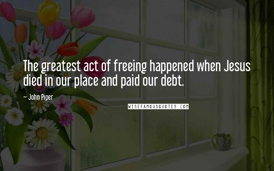 John Piper Quotes: The greatest act of freeing happened when Jesus died in our place and paid our debt.