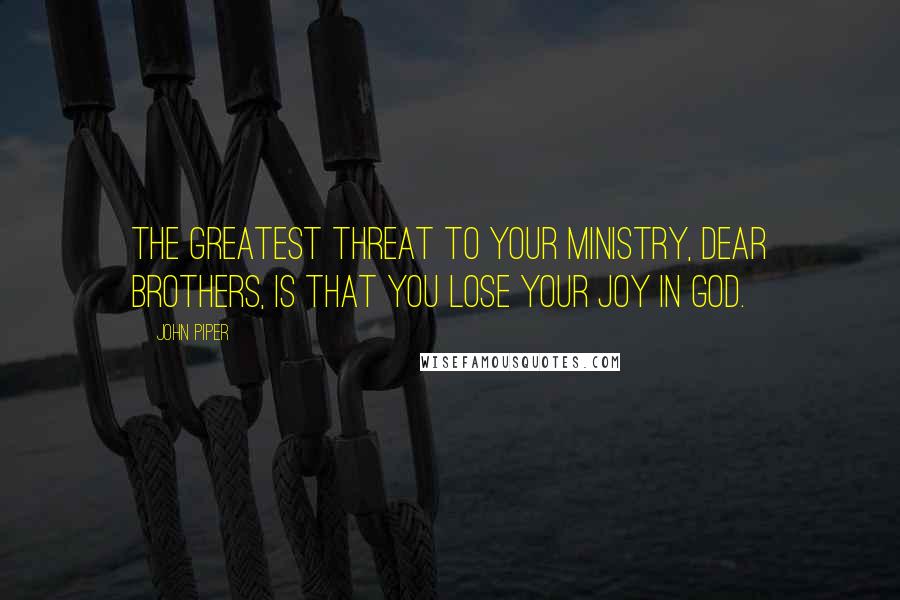 John Piper Quotes: The greatest threat to your ministry, dear brothers, is that you lose your joy in God.