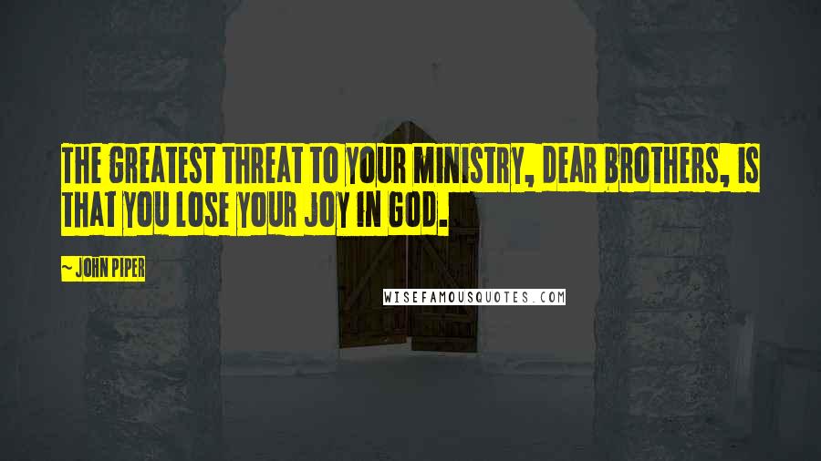 John Piper Quotes: The greatest threat to your ministry, dear brothers, is that you lose your joy in God.