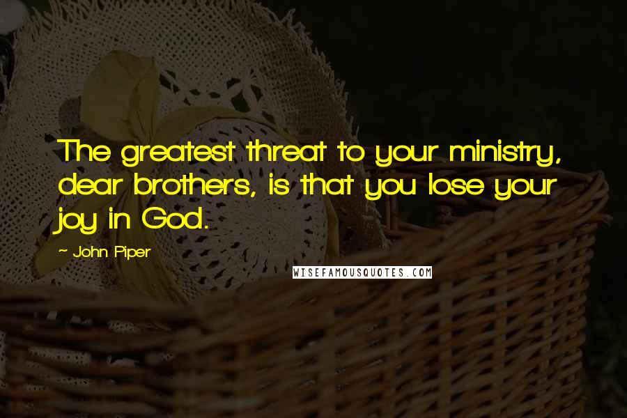 John Piper Quotes: The greatest threat to your ministry, dear brothers, is that you lose your joy in God.