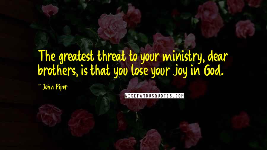 John Piper Quotes: The greatest threat to your ministry, dear brothers, is that you lose your joy in God.