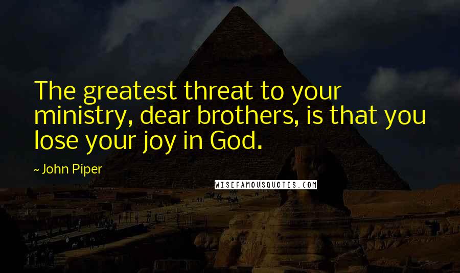 John Piper Quotes: The greatest threat to your ministry, dear brothers, is that you lose your joy in God.