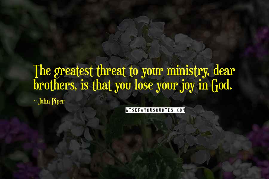 John Piper Quotes: The greatest threat to your ministry, dear brothers, is that you lose your joy in God.