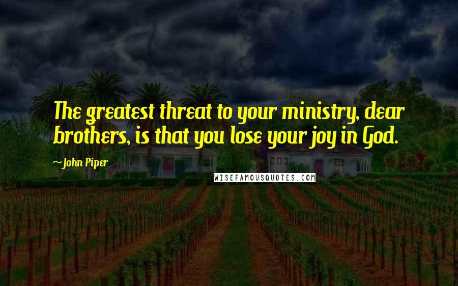 John Piper Quotes: The greatest threat to your ministry, dear brothers, is that you lose your joy in God.