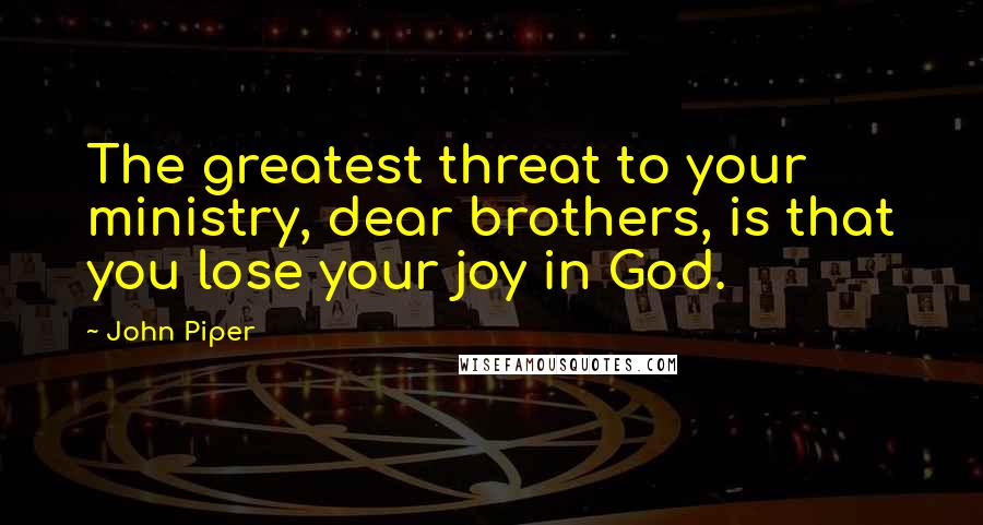 John Piper Quotes: The greatest threat to your ministry, dear brothers, is that you lose your joy in God.