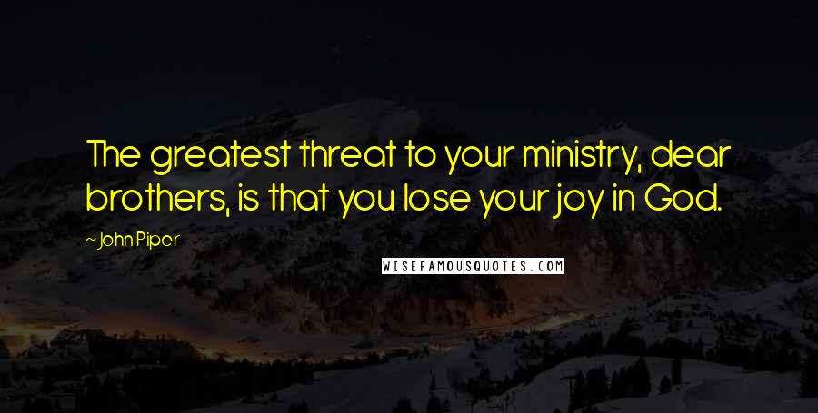 John Piper Quotes: The greatest threat to your ministry, dear brothers, is that you lose your joy in God.