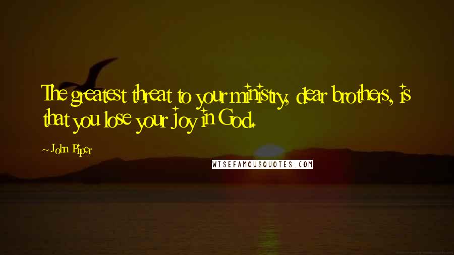 John Piper Quotes: The greatest threat to your ministry, dear brothers, is that you lose your joy in God.