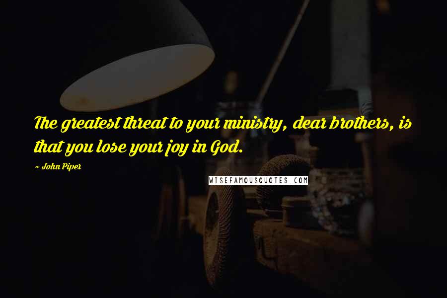 John Piper Quotes: The greatest threat to your ministry, dear brothers, is that you lose your joy in God.