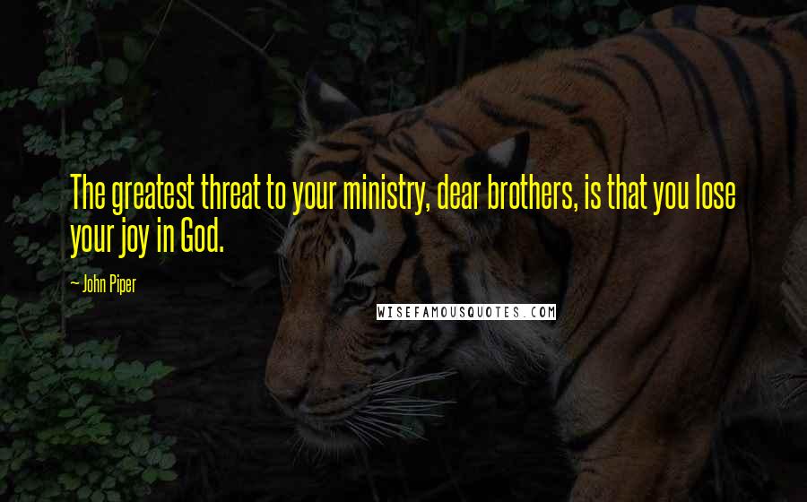 John Piper Quotes: The greatest threat to your ministry, dear brothers, is that you lose your joy in God.